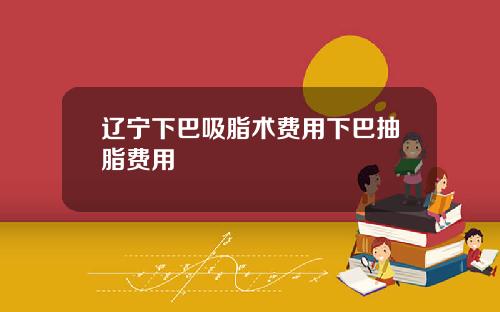 辽宁下巴吸脂术费用下巴抽脂费用