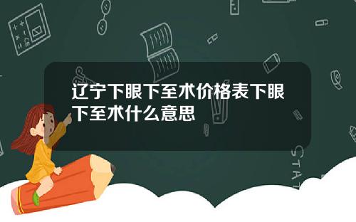 辽宁下眼下至术价格表下眼下至术什么意思