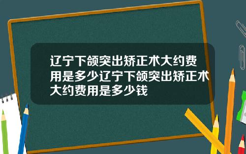 辽宁下颌突出矫正术大约费用是多少辽宁下颌突出矫正术大约费用是多少钱