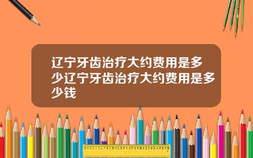 辽宁牙齿治疗大约费用是多少辽宁牙齿治疗大约费用是多少钱
