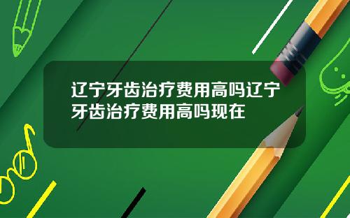 辽宁牙齿治疗费用高吗辽宁牙齿治疗费用高吗现在