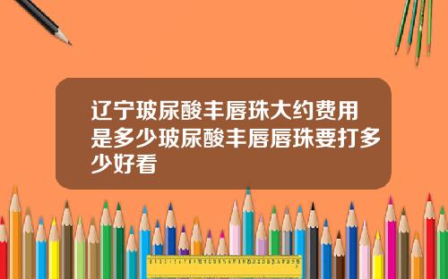 辽宁玻尿酸丰唇珠大约费用是多少玻尿酸丰唇唇珠要打多少好看
