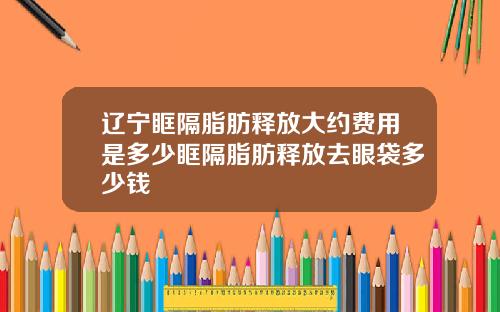 辽宁眶隔脂肪释放大约费用是多少眶隔脂肪释放去眼袋多少钱