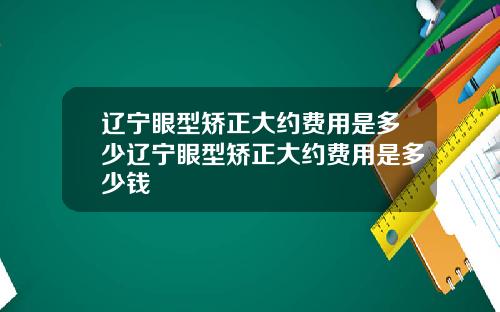 辽宁眼型矫正大约费用是多少辽宁眼型矫正大约费用是多少钱