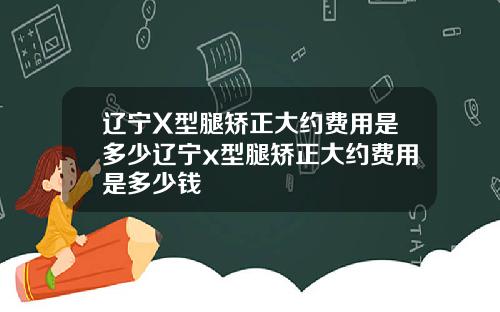 辽宁X型腿矫正大约费用是多少辽宁x型腿矫正大约费用是多少钱