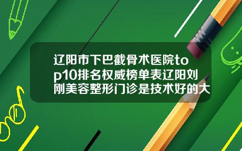 辽阳市下巴截骨术医院top10排名权威榜单表辽阳刘刚美容整形门诊是技术好的大咖哦