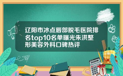 辽阳市冰点唇部脱毛医院排名top10名单曝光朱洪整形美容外科口碑热评 辽阳市冰点唇部脱毛医院排名top10名单曝光朱洪整形美容外科口碑热评