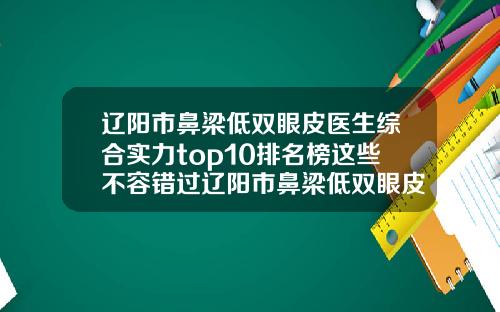 辽阳市鼻梁低双眼皮医生综合实力top10排名榜这些不容错过辽阳市鼻梁低双眼皮医生 辽阳市鼻梁低双眼皮医生综合实力top10排名榜这些不容错过辽阳市鼻梁低双眼皮医生