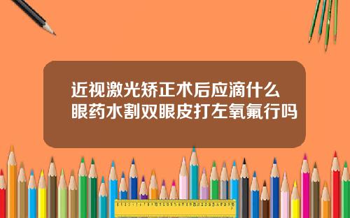 近视激光矫正术后应滴什么眼药水割双眼皮打左氧氟行吗