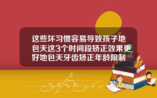这些坏习惯容易导致孩子地包天这3个时间段矫正效果更好地包天牙齿矫正年龄限制