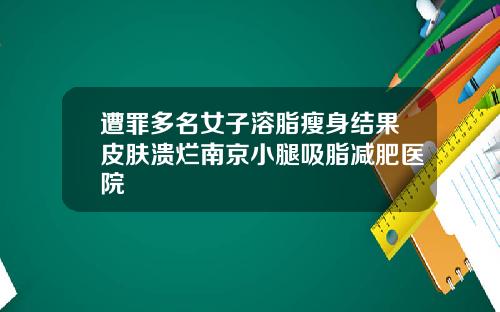 遭罪多名女子溶脂瘦身结果皮肤溃烂南京小腿吸脂减肥医院