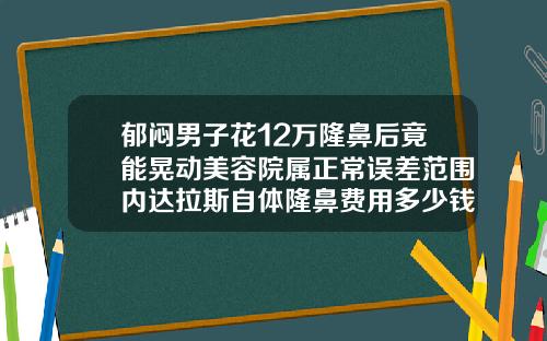 郁闷男子花12万隆鼻后竟能晃动美容院属正常误差范围内达拉斯自体隆鼻费用多少钱