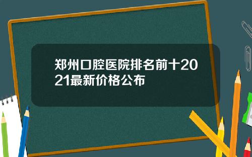 郑州口腔医院排名前十2021最新价格公布 郑州口腔医院排名前十2021最新价格公布