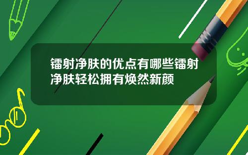 镭射净肤的优点有哪些镭射净肤轻松拥有焕然新颜
