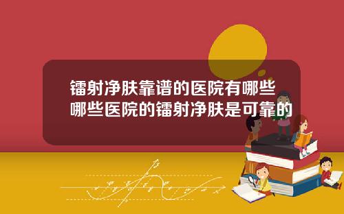 镭射净肤靠谱的医院有哪些哪些医院的镭射净肤是可靠的