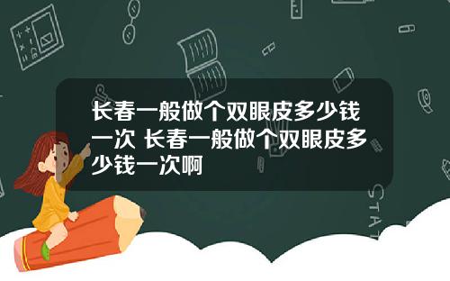 长春一般做个双眼皮多少钱一次 长春一般做个双眼皮多少钱一次啊