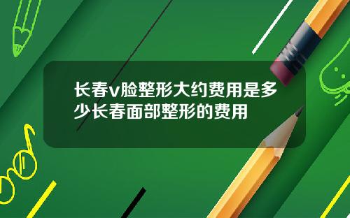 长春v脸整形大约费用是多少长春面部整形的费用