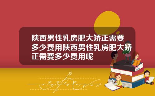 陕西男性乳房肥大矫正需要多少费用陕西男性乳房肥大矫正需要多少费用呢