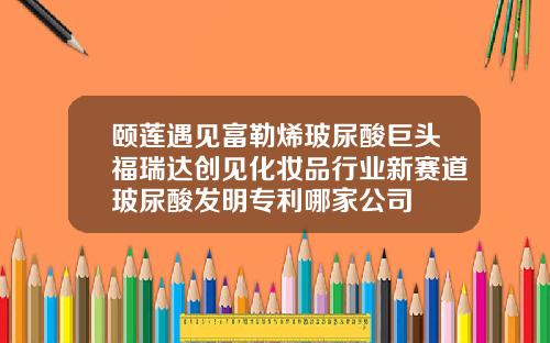 颐莲遇见富勒烯玻尿酸巨头福瑞达创见化妆品行业新赛道玻尿酸发明专利哪家公司