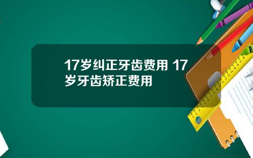 17岁纠正牙齿费用 17岁牙齿矫正费用