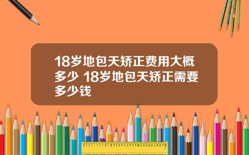 18岁地包天矫正费用大概多少 18岁地包天矫正需要多少钱