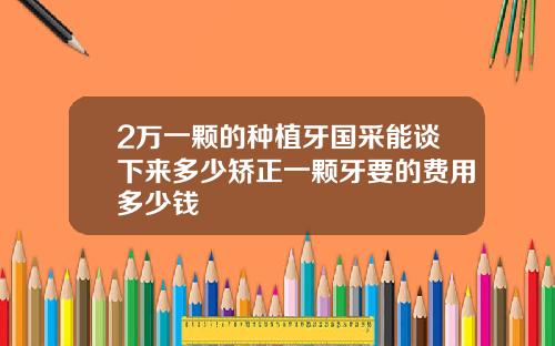 2万一颗的种植牙国采能谈下来多少矫正一颗牙要的费用多少钱