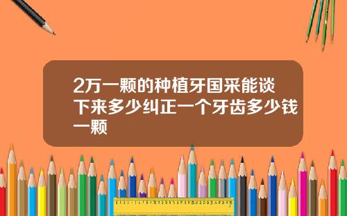 2万一颗的种植牙国采能谈下来多少纠正一个牙齿多少钱一颗