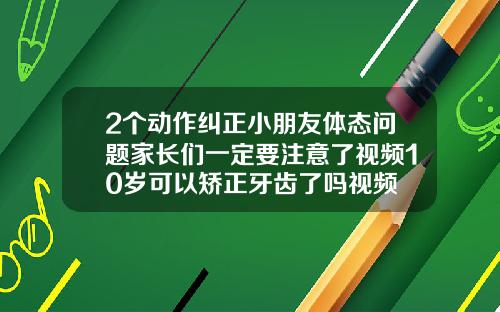 2个动作纠正小朋友体态问题家长们一定要注意了视频10岁可以矫正牙齿了吗视频