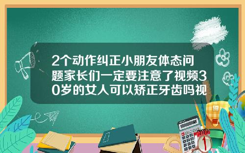 2个动作纠正小朋友体态问题家长们一定要注意了视频30岁的女人可以矫正牙齿吗视频