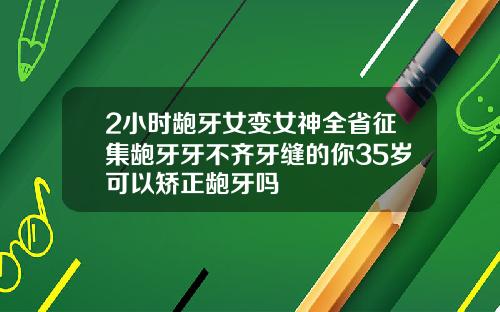 2小时龅牙女变女神全省征集龅牙牙不齐牙缝的你35岁可以矫正龅牙吗