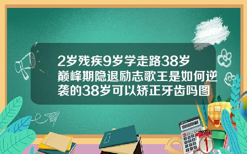 2岁残疾9岁学走路38岁巅峰期隐退励志歌王是如何逆袭的38岁可以矫正牙齿吗图片