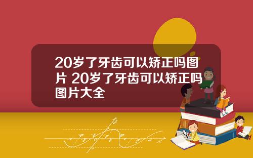20岁了牙齿可以矫正吗图片 20岁了牙齿可以矫正吗图片大全