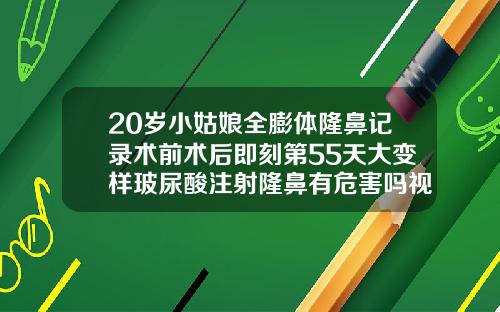 20岁小姑娘全膨体隆鼻记录术前术后即刻第55天大变样玻尿酸注射隆鼻有危害吗视频