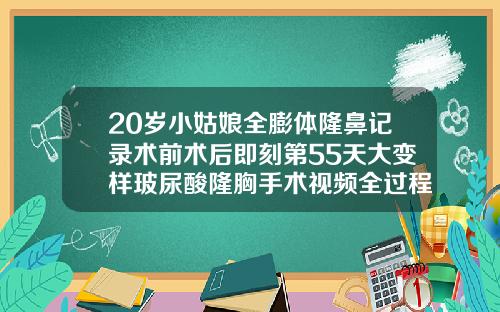 20岁小姑娘全膨体隆鼻记录术前术后即刻第55天大变样玻尿酸隆胸手术视频全过程