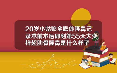 20岁小姑娘全膨体隆鼻记录术前术后即刻第55天大变样超肋骨隆鼻是什么样子