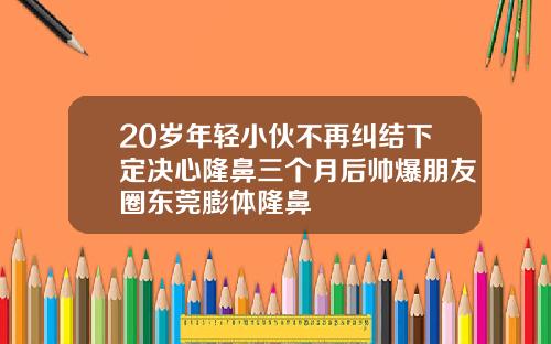 20岁年轻小伙不再纠结下定决心隆鼻三个月后帅爆朋友圈东莞膨体隆鼻
