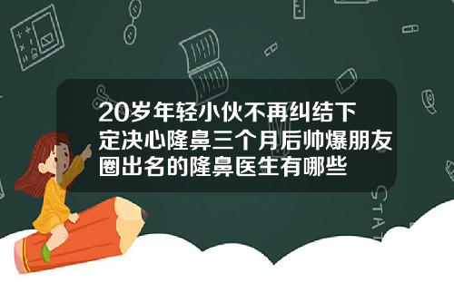 20岁年轻小伙不再纠结下定决心隆鼻三个月后帅爆朋友圈出名的隆鼻医生有哪些