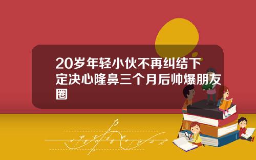 20岁年轻小伙不再纠结下定决心隆鼻三个月后帅爆朋友圈