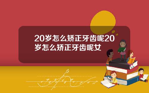 20岁怎么矫正牙齿呢20岁怎么矫正牙齿呢女