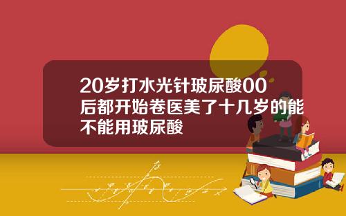 20岁打水光针玻尿酸00后都开始卷医美了十几岁的能不能用玻尿酸