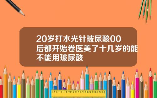 20岁打水光针玻尿酸00后都开始卷医美了十几岁的能不能用玻尿酸