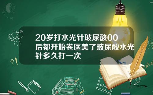 20岁打水光针玻尿酸00后都开始卷医美了玻尿酸水光针多久打一次