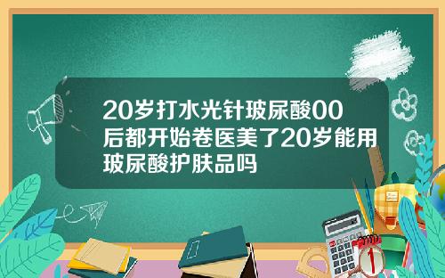20岁打水光针玻尿酸00后都开始卷医美了20岁能用玻尿酸护肤品吗