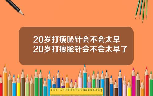 20岁打瘦脸针会不会太早20岁打瘦脸针会不会太早了
