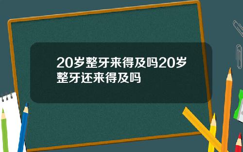 20岁整牙来得及吗20岁整牙还来得及吗
