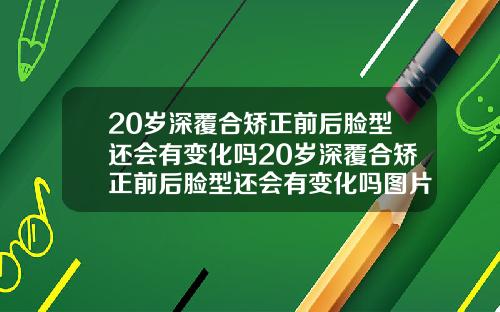 20岁深覆合矫正前后脸型还会有变化吗20岁深覆合矫正前后脸型还会有变化吗图片