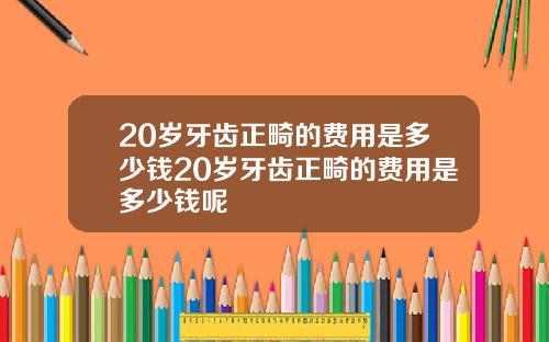 20岁牙齿正畸的费用是多少钱20岁牙齿正畸的费用是多少钱呢