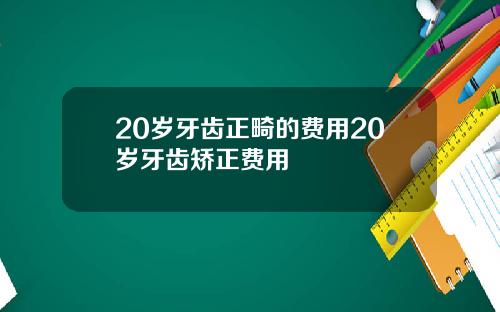 20岁牙齿正畸的费用20岁牙齿矫正费用