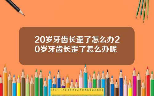 20岁牙齿长歪了怎么办20岁牙齿长歪了怎么办呢