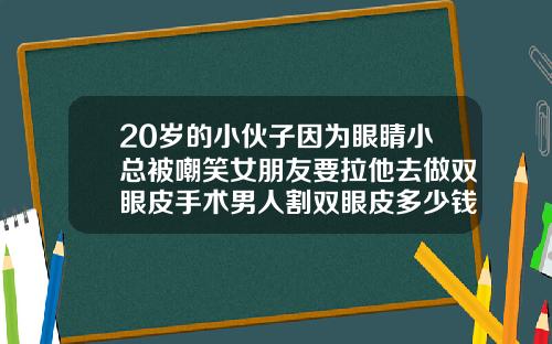 20岁的小伙子因为眼睛小总被嘲笑女朋友要拉他去做双眼皮手术男人割双眼皮多少钱啊